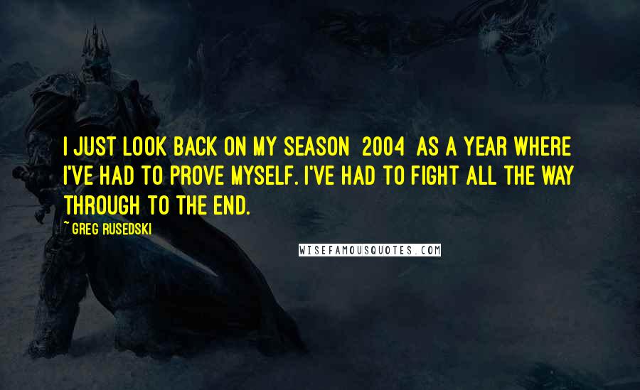 Greg Rusedski Quotes: I just look back on my season [2004] as a year where I've had to prove myself. I've had to fight all the way through to the end.