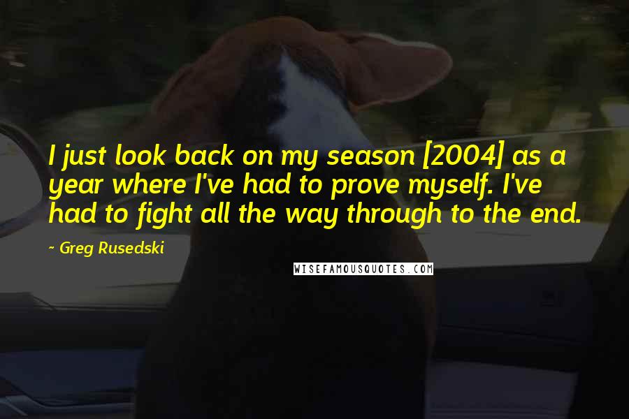Greg Rusedski Quotes: I just look back on my season [2004] as a year where I've had to prove myself. I've had to fight all the way through to the end.