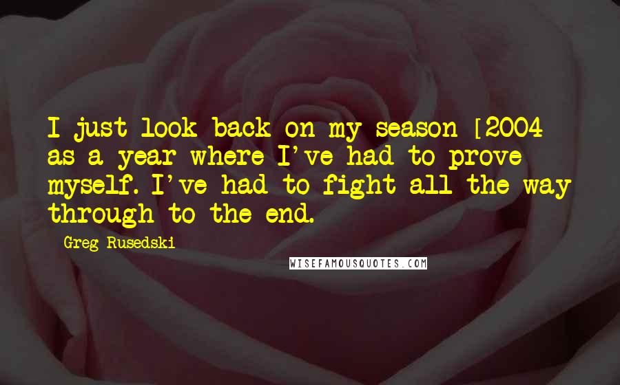 Greg Rusedski Quotes: I just look back on my season [2004] as a year where I've had to prove myself. I've had to fight all the way through to the end.