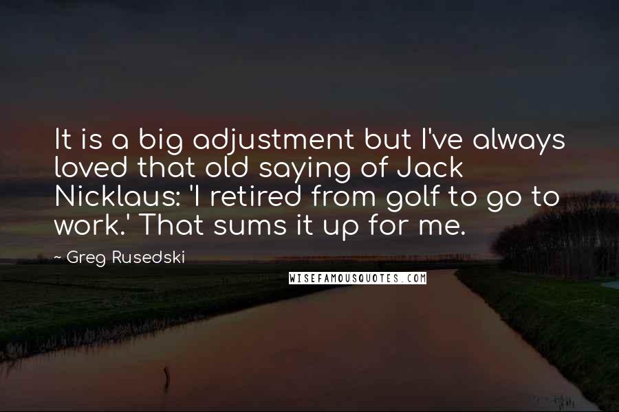 Greg Rusedski Quotes: It is a big adjustment but I've always loved that old saying of Jack Nicklaus: 'I retired from golf to go to work.' That sums it up for me.