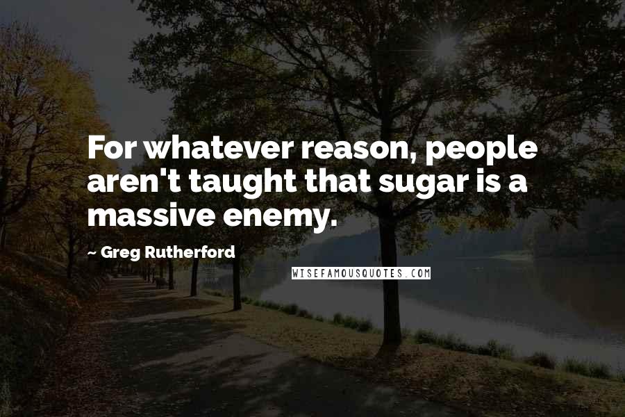 Greg Rutherford Quotes: For whatever reason, people aren't taught that sugar is a massive enemy.