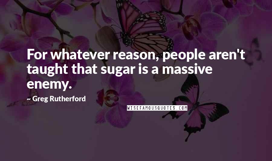 Greg Rutherford Quotes: For whatever reason, people aren't taught that sugar is a massive enemy.