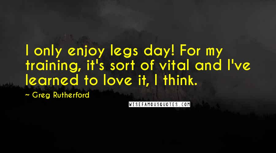 Greg Rutherford Quotes: I only enjoy legs day! For my training, it's sort of vital and I've learned to love it, I think.