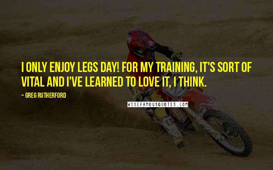 Greg Rutherford Quotes: I only enjoy legs day! For my training, it's sort of vital and I've learned to love it, I think.