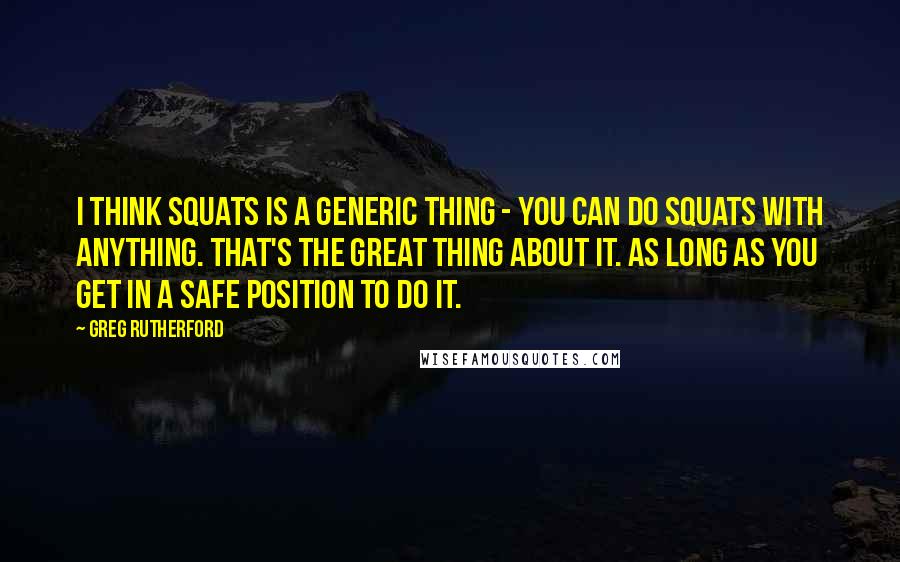 Greg Rutherford Quotes: I think squats is a generic thing - you can do squats with anything. That's the great thing about it. As long as you get in a safe position to do it.