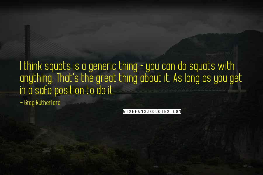 Greg Rutherford Quotes: I think squats is a generic thing - you can do squats with anything. That's the great thing about it. As long as you get in a safe position to do it.