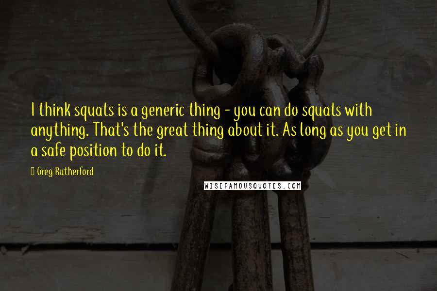 Greg Rutherford Quotes: I think squats is a generic thing - you can do squats with anything. That's the great thing about it. As long as you get in a safe position to do it.