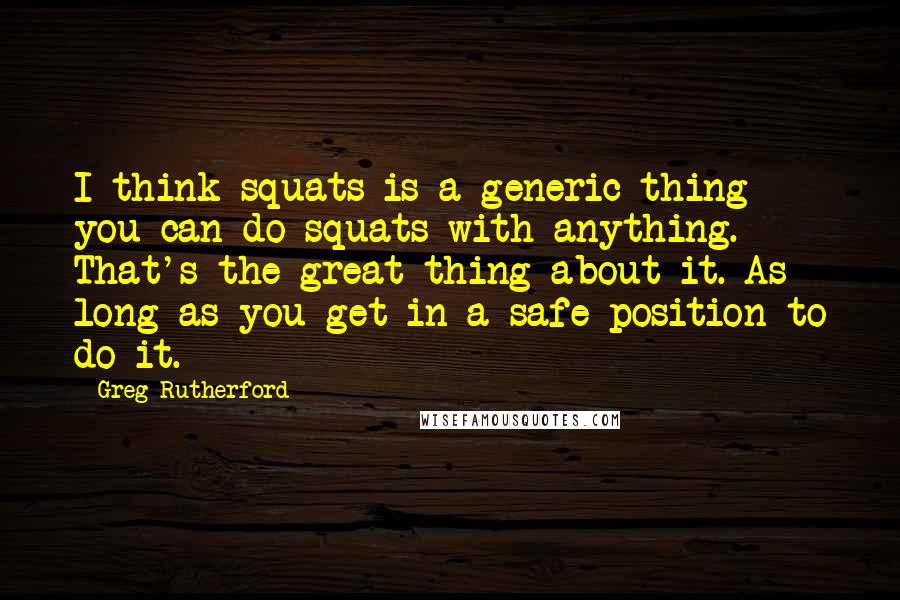 Greg Rutherford Quotes: I think squats is a generic thing - you can do squats with anything. That's the great thing about it. As long as you get in a safe position to do it.