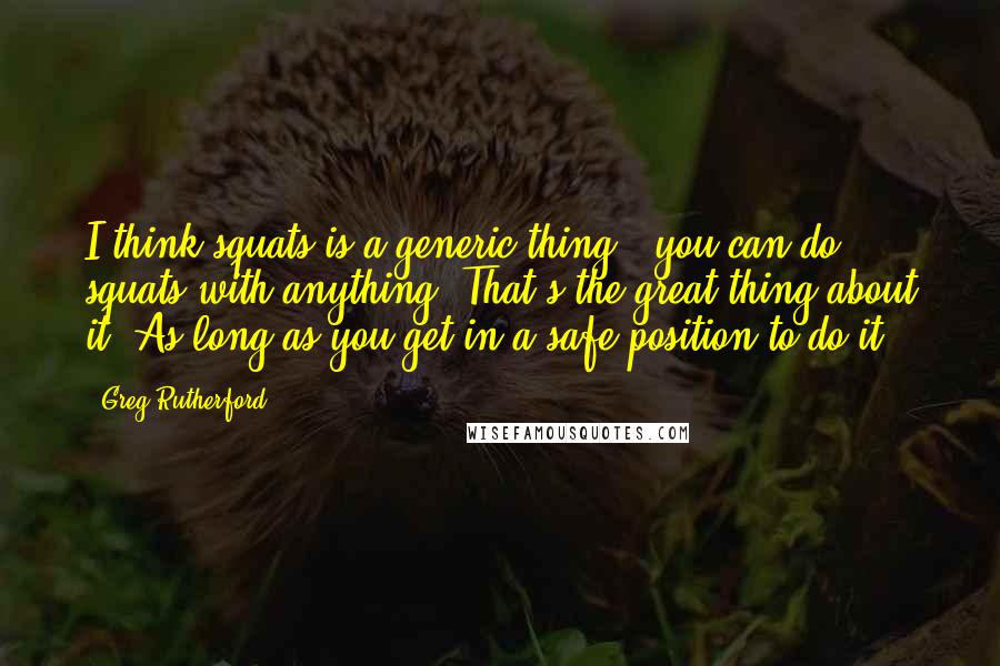 Greg Rutherford Quotes: I think squats is a generic thing - you can do squats with anything. That's the great thing about it. As long as you get in a safe position to do it.