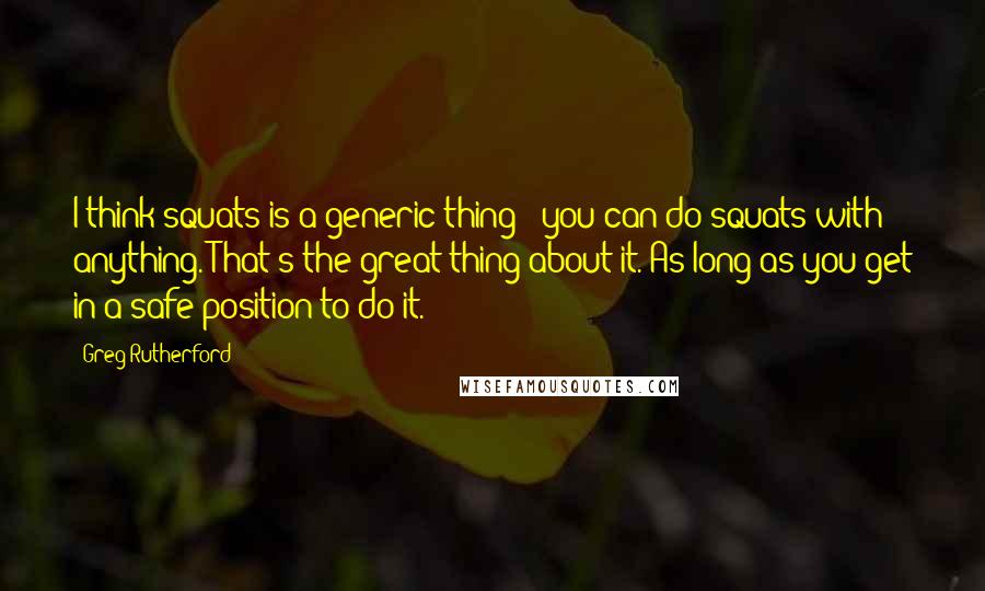 Greg Rutherford Quotes: I think squats is a generic thing - you can do squats with anything. That's the great thing about it. As long as you get in a safe position to do it.