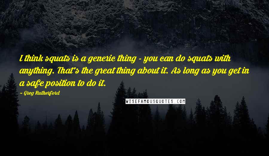 Greg Rutherford Quotes: I think squats is a generic thing - you can do squats with anything. That's the great thing about it. As long as you get in a safe position to do it.