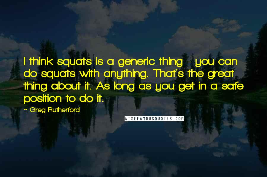 Greg Rutherford Quotes: I think squats is a generic thing - you can do squats with anything. That's the great thing about it. As long as you get in a safe position to do it.