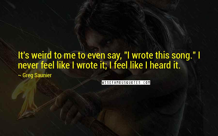 Greg Saunier Quotes: It's weird to me to even say, "I wrote this song." I never feel like I wrote it; I feel like I heard it.