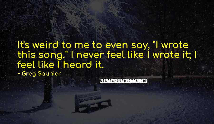 Greg Saunier Quotes: It's weird to me to even say, "I wrote this song." I never feel like I wrote it; I feel like I heard it.