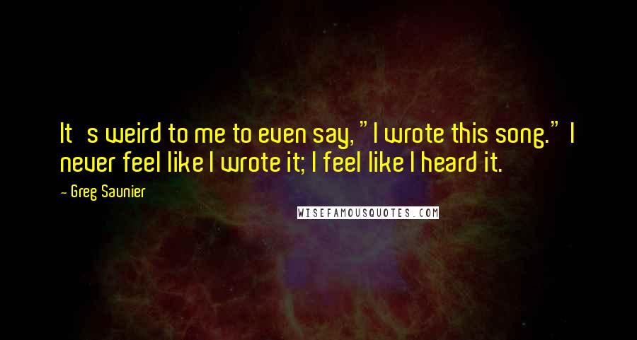 Greg Saunier Quotes: It's weird to me to even say, "I wrote this song." I never feel like I wrote it; I feel like I heard it.