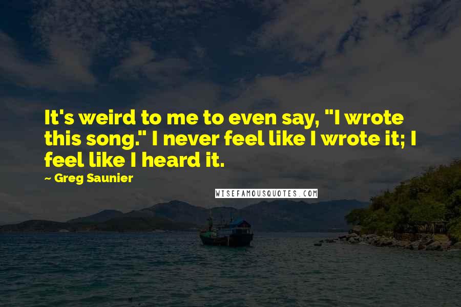 Greg Saunier Quotes: It's weird to me to even say, "I wrote this song." I never feel like I wrote it; I feel like I heard it.