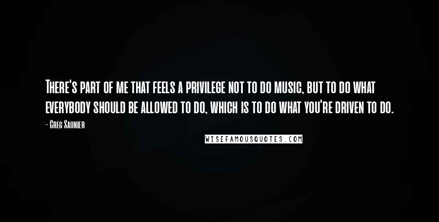 Greg Saunier Quotes: There's part of me that feels a privilege not to do music, but to do what everybody should be allowed to do, which is to do what you're driven to do.