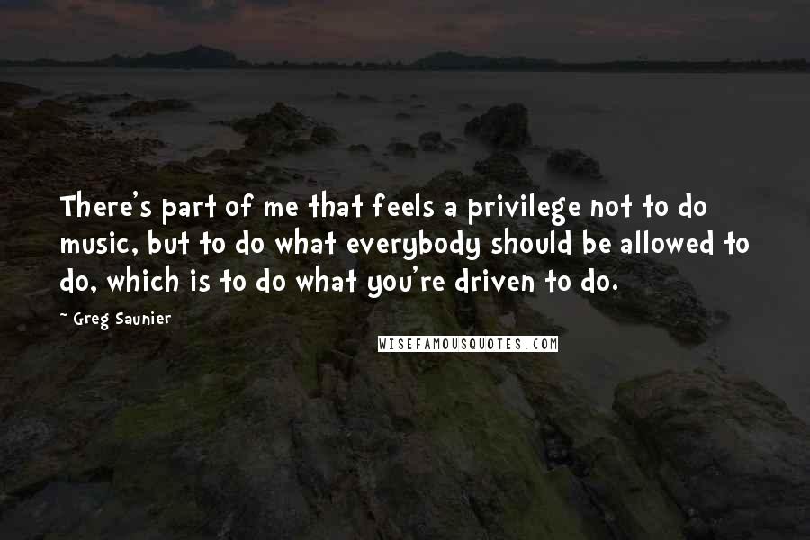 Greg Saunier Quotes: There's part of me that feels a privilege not to do music, but to do what everybody should be allowed to do, which is to do what you're driven to do.