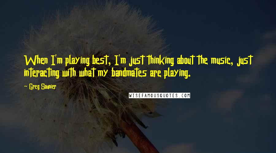 Greg Saunier Quotes: When I'm playing best, I'm just thinking about the music, just interacting with what my bandmates are playing.