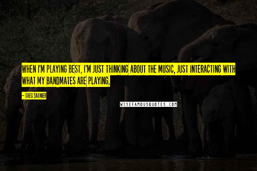 Greg Saunier Quotes: When I'm playing best, I'm just thinking about the music, just interacting with what my bandmates are playing.