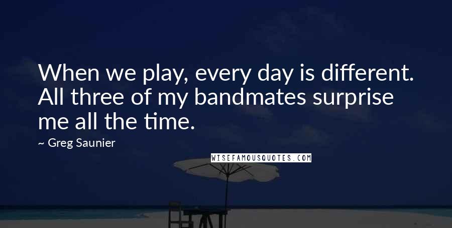 Greg Saunier Quotes: When we play, every day is different. All three of my bandmates surprise me all the time.