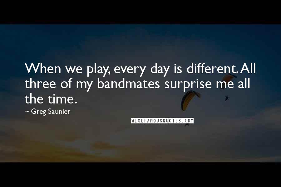 Greg Saunier Quotes: When we play, every day is different. All three of my bandmates surprise me all the time.