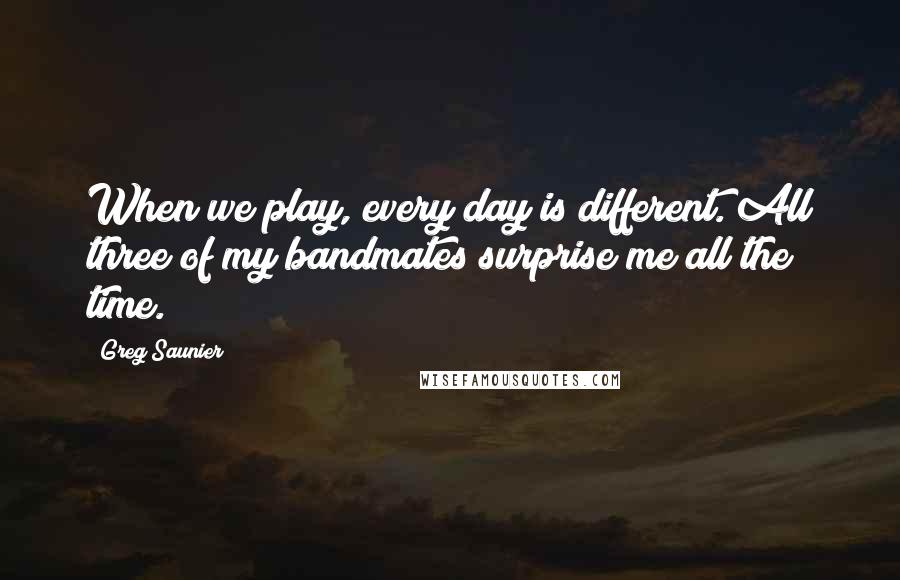 Greg Saunier Quotes: When we play, every day is different. All three of my bandmates surprise me all the time.