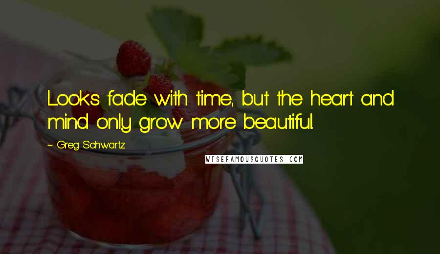 Greg Schwartz Quotes: Looks fade with time, but the heart and mind only grow more beautiful.