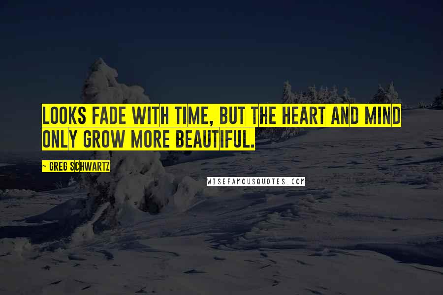 Greg Schwartz Quotes: Looks fade with time, but the heart and mind only grow more beautiful.