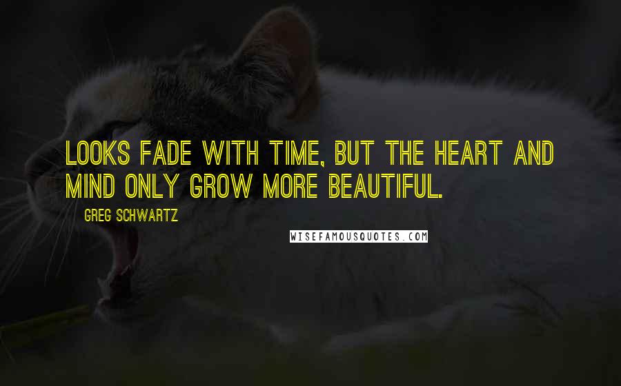 Greg Schwartz Quotes: Looks fade with time, but the heart and mind only grow more beautiful.