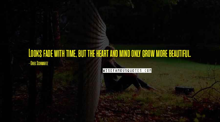 Greg Schwartz Quotes: Looks fade with time, but the heart and mind only grow more beautiful.