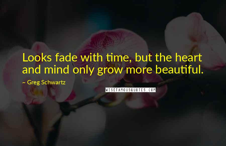 Greg Schwartz Quotes: Looks fade with time, but the heart and mind only grow more beautiful.