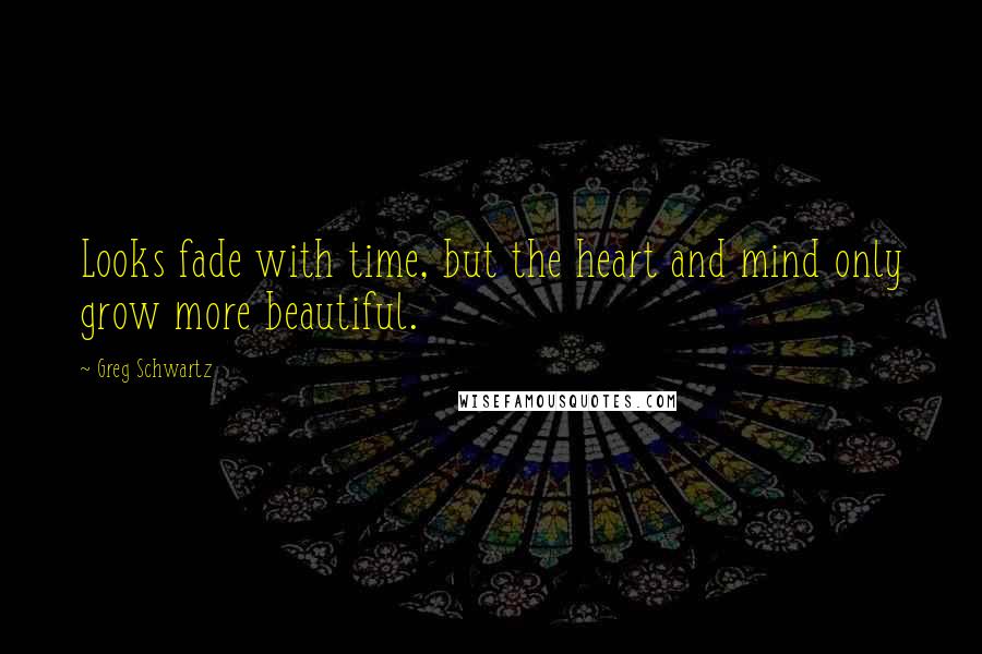 Greg Schwartz Quotes: Looks fade with time, but the heart and mind only grow more beautiful.