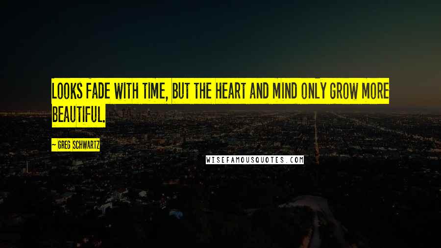 Greg Schwartz Quotes: Looks fade with time, but the heart and mind only grow more beautiful.