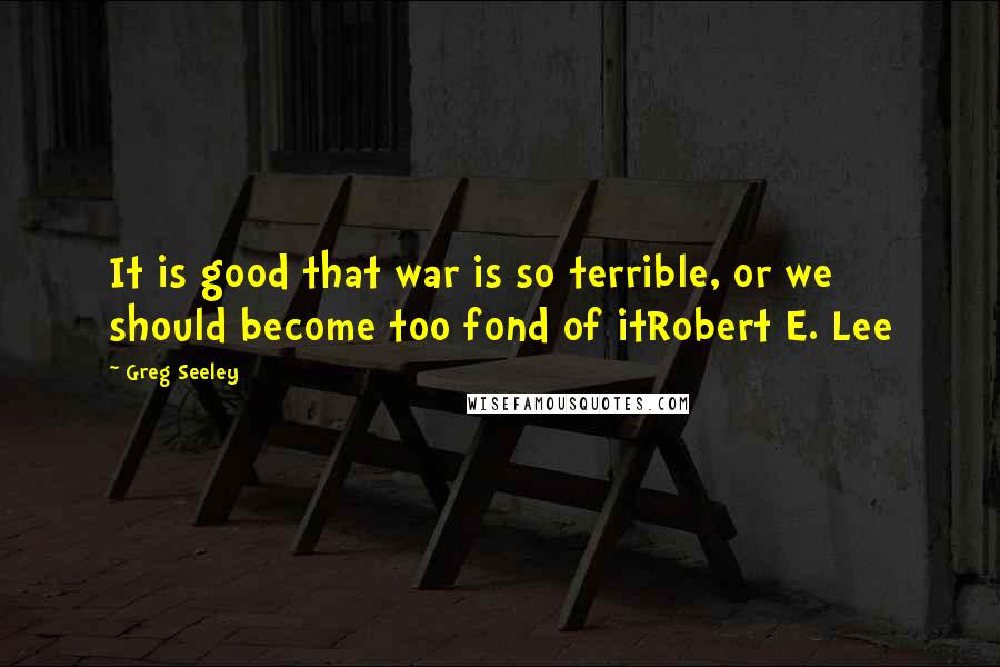 Greg Seeley Quotes: It is good that war is so terrible, or we should become too fond of itRobert E. Lee