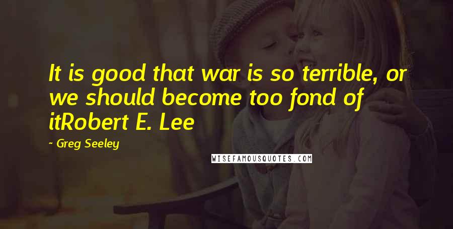 Greg Seeley Quotes: It is good that war is so terrible, or we should become too fond of itRobert E. Lee