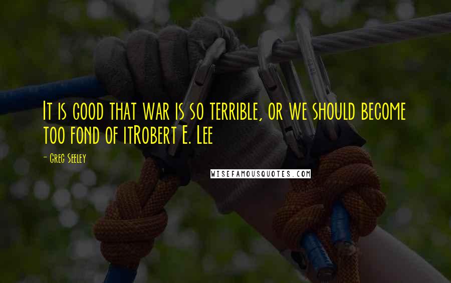 Greg Seeley Quotes: It is good that war is so terrible, or we should become too fond of itRobert E. Lee