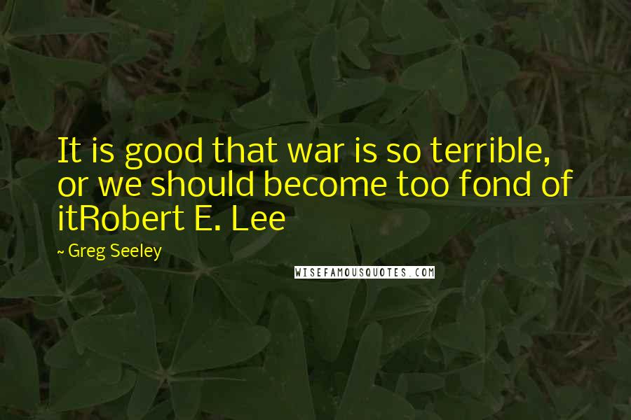 Greg Seeley Quotes: It is good that war is so terrible, or we should become too fond of itRobert E. Lee