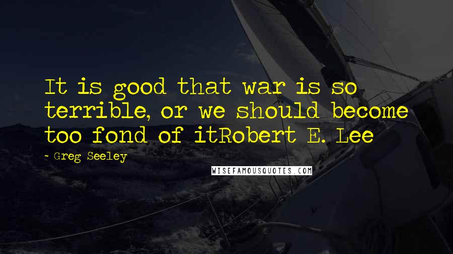 Greg Seeley Quotes: It is good that war is so terrible, or we should become too fond of itRobert E. Lee