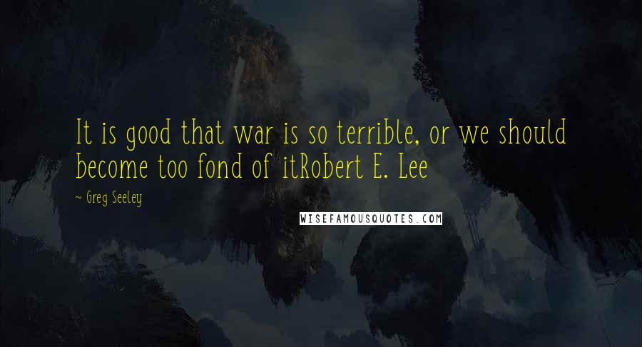 Greg Seeley Quotes: It is good that war is so terrible, or we should become too fond of itRobert E. Lee