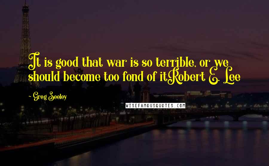 Greg Seeley Quotes: It is good that war is so terrible, or we should become too fond of itRobert E. Lee