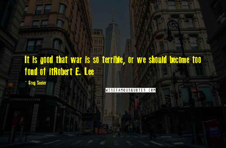 Greg Seeley Quotes: It is good that war is so terrible, or we should become too fond of itRobert E. Lee