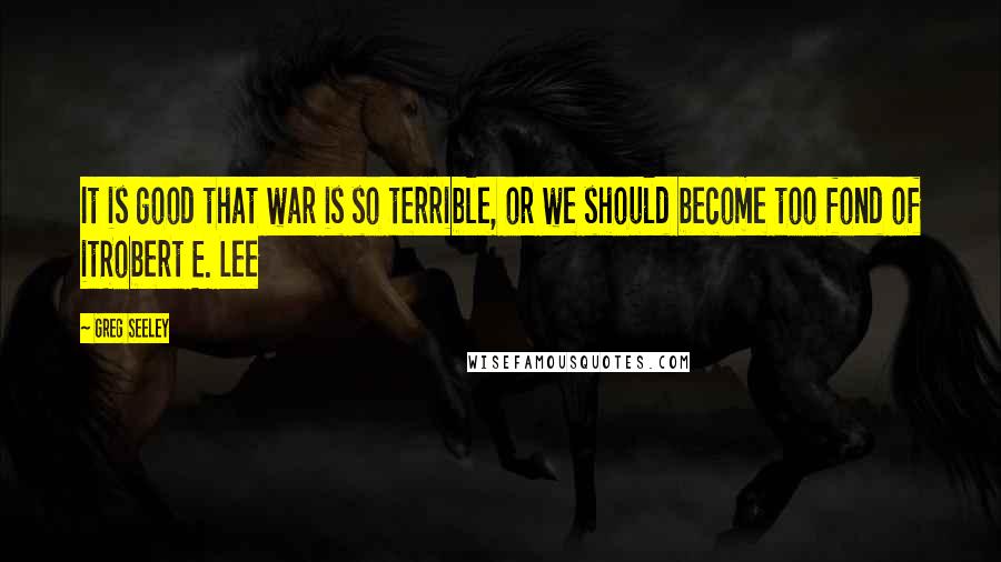 Greg Seeley Quotes: It is good that war is so terrible, or we should become too fond of itRobert E. Lee