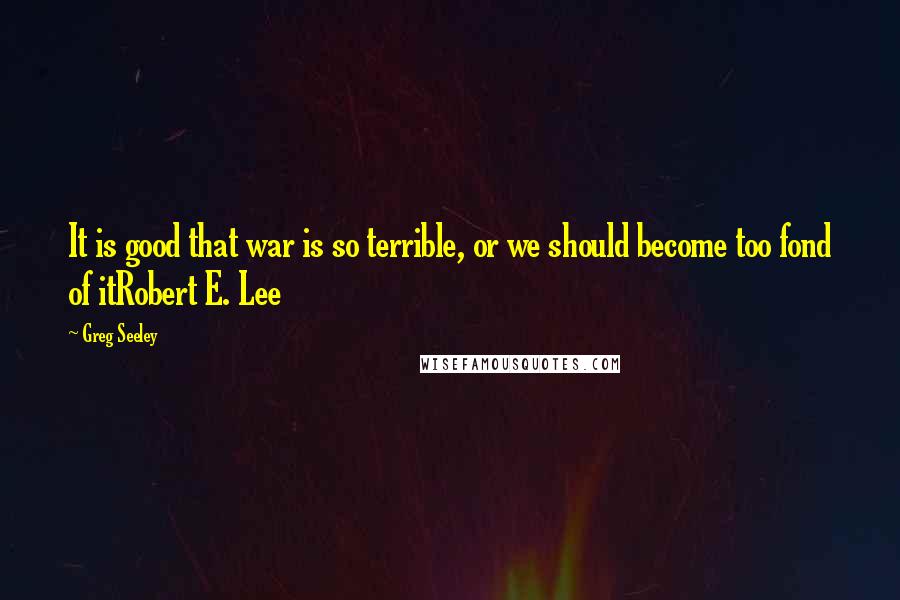Greg Seeley Quotes: It is good that war is so terrible, or we should become too fond of itRobert E. Lee