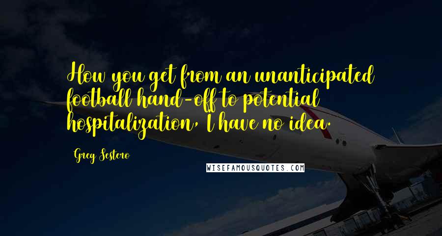 Greg Sestero Quotes: How you get from an unanticipated football hand-off to potential hospitalization, I have no idea.