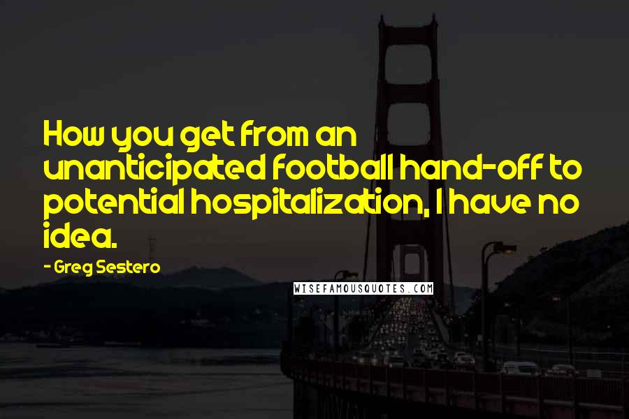 Greg Sestero Quotes: How you get from an unanticipated football hand-off to potential hospitalization, I have no idea.