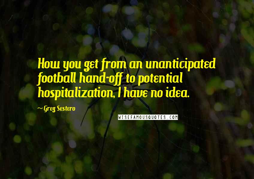 Greg Sestero Quotes: How you get from an unanticipated football hand-off to potential hospitalization, I have no idea.