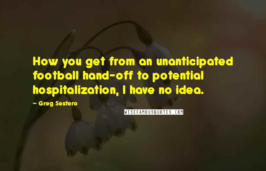 Greg Sestero Quotes: How you get from an unanticipated football hand-off to potential hospitalization, I have no idea.