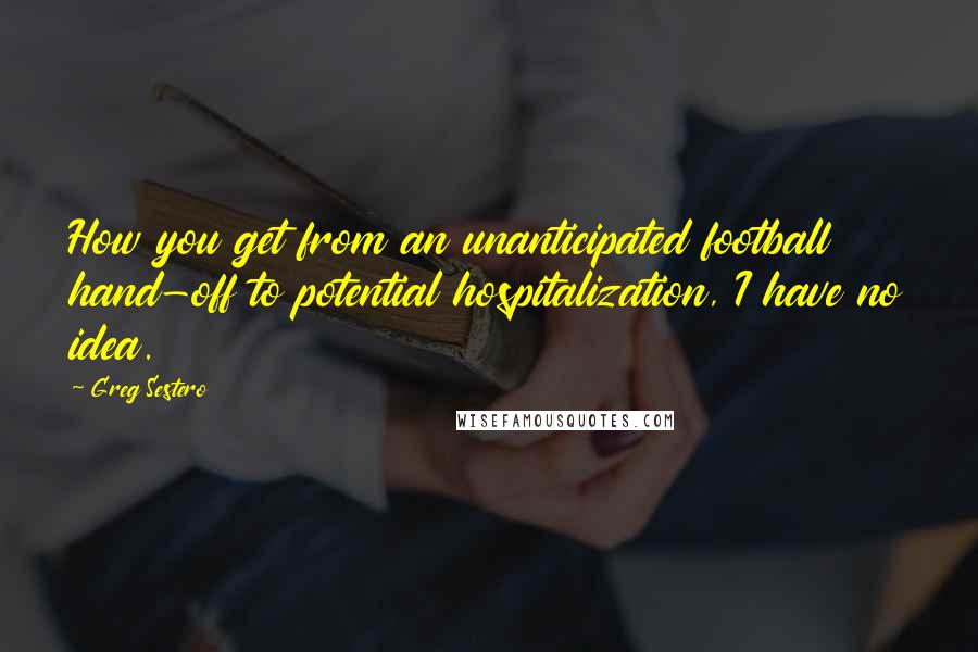 Greg Sestero Quotes: How you get from an unanticipated football hand-off to potential hospitalization, I have no idea.