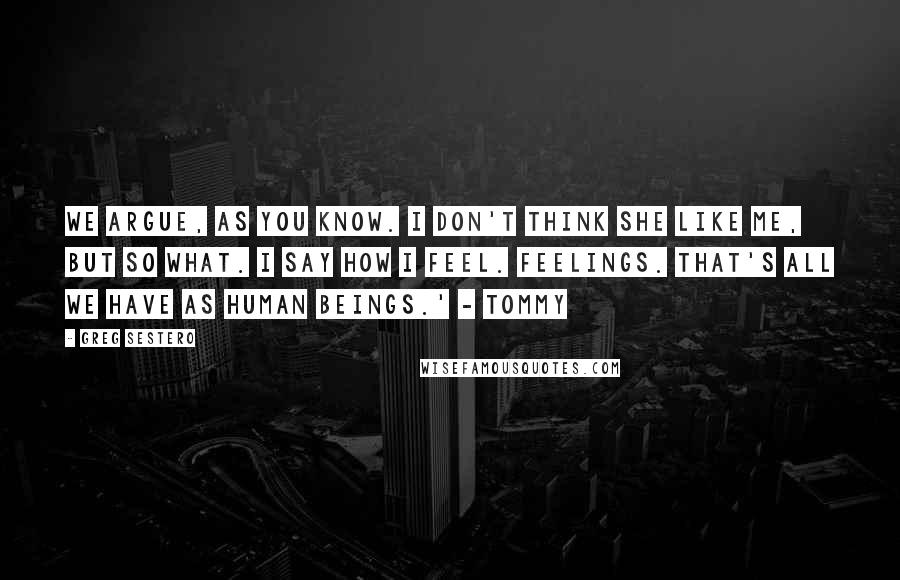 Greg Sestero Quotes: We argue, as you know. I don't think she like me, but so what. I say how I feel. Feelings. That's all we have as human beings.' - Tommy